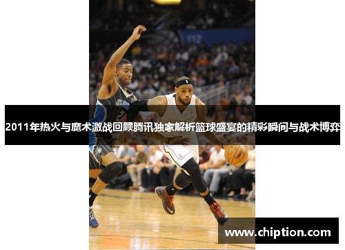 2011年热火与魔术激战回顾腾讯独家解析篮球盛宴的精彩瞬间与战术博弈