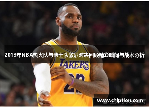 2013年NBA热火队与骑士队激烈对决回顾精彩瞬间与战术分析