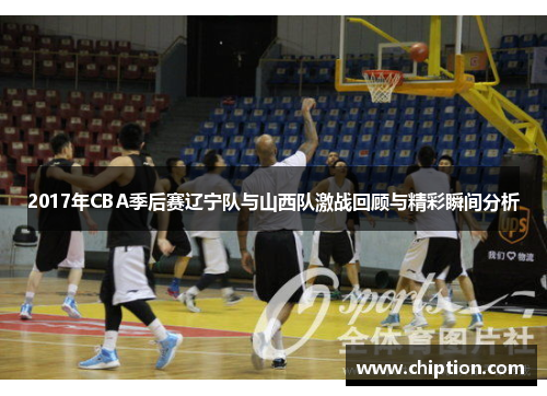 2017年CBA季后赛辽宁队与山西队激战回顾与精彩瞬间分析